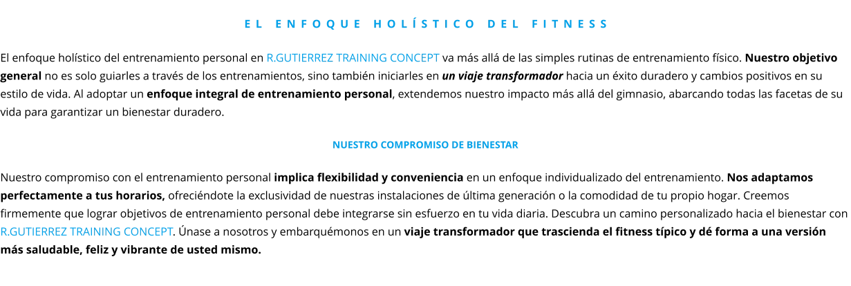 El enfoque holístico del fitness  El enfoque holístico del entrenamiento personal en R.GUTIERREZ TRAINING CONCEPT va más allá de las simples rutinas de entrenamiento físico. Nuestro objetivo general no es solo guiarles a través de los entrenamientos, sino también iniciarles en un viaje transformador hacia un éxito duradero y cambios positivos en su estilo de vida. Al adoptar un enfoque integral de entrenamiento personal, extendemos nuestro impacto más allá del gimnasio, abarcando todas las facetas de su vida para garantizar un bienestar duradero.  Nuestro compromiso de Bienestar  Nuestro compromiso con el entrenamiento personal implica flexibilidad y conveniencia en un enfoque individualizado del entrenamiento. Nos adaptamos perfectamente a tus horarios, ofreciéndote la exclusividad de nuestras instalaciones de última generación o la comodidad de tu propio hogar. Creemos firmemente que lograr objetivos de entrenamiento personal debe integrarse sin esfuerzo en tu vida diaria. Descubra un camino personalizado hacia el bienestar con  R.GUTIERREZ TRAINING CONCEPT. Únase a nosotros y embarquémonos en un viaje transformador que trascienda el fitness típico y dé forma a una versión más saludable, feliz y vibrante de usted mismo.