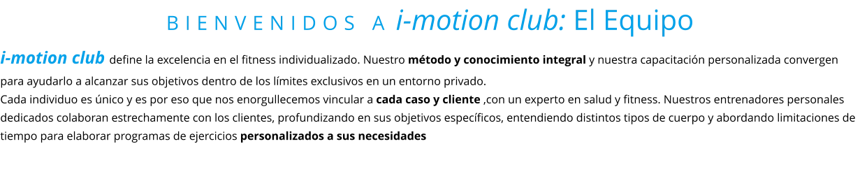 BIENVENIDOS A i-motion club: El Equipo i-motion club define la excelencia en el fitness individualizado. Nuestro método y conocimiento integral y nuestra capacitación personalizada convergen para ayudarlo a alcanzar sus objetivos dentro de los límites exclusivos en un entorno privado.  Cada individuo es único y es por eso que nos enorgullecemos vincular a cada caso y cliente ,con un experto en salud y fitness. Nuestros entrenadores personales dedicados colaboran estrechamente con los clientes, profundizando en sus objetivos específicos, entendiendo distintos tipos de cuerpo y abordando limitaciones de tiempo para elaborar programas de ejercicios personalizados a sus necesidades