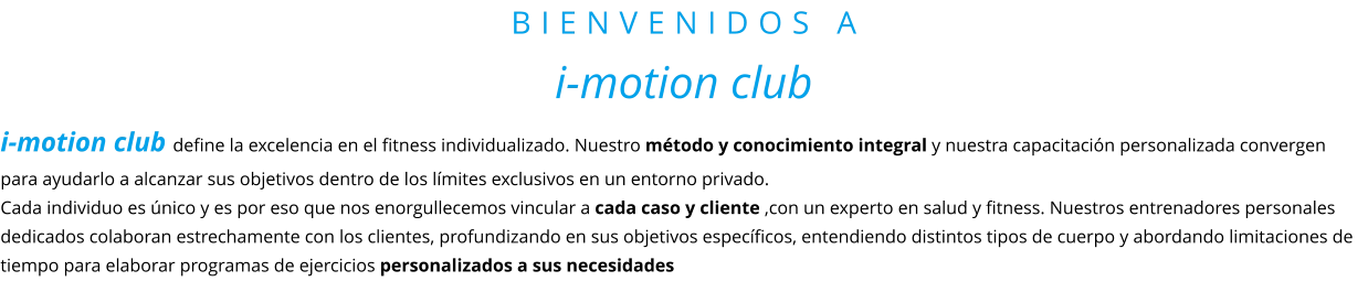BIENVENIDOS A i-motion club i-motion club define la excelencia en el fitness individualizado. Nuestro método y conocimiento integral y nuestra capacitación personalizada convergen para ayudarlo a alcanzar sus objetivos dentro de los límites exclusivos en un entorno privado.  Cada individuo es único y es por eso que nos enorgullecemos vincular a cada caso y cliente ,con un experto en salud y fitness. Nuestros entrenadores personales dedicados colaboran estrechamente con los clientes, profundizando en sus objetivos específicos, entendiendo distintos tipos de cuerpo y abordando limitaciones de tiempo para elaborar programas de ejercicios personalizados a sus necesidades